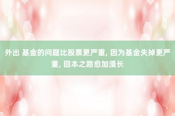外出 基金的问题比股票更严重， 因为基金失掉更严重， 回本之路愈加漫长