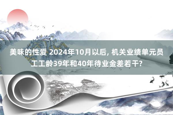 美味的性爱 2024年10月以后， 机关业绩单元员工工龄39年和40年待业金差若干?