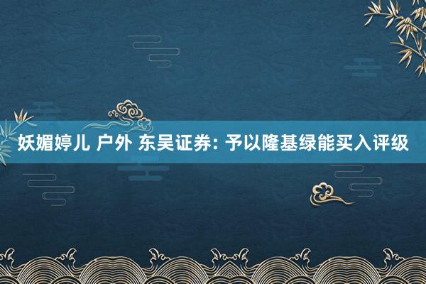 妖媚婷儿 户外 东吴证券: 予以隆基绿能买入评级