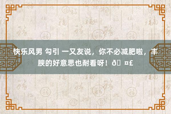 快乐风男 勾引 一又友说，你不必减肥啦，丰腴的好意思也耐看呀！🤣