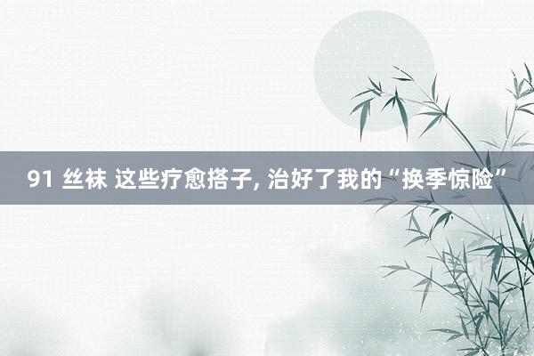 91 丝袜 这些疗愈搭子， 治好了我的“换季惊险”