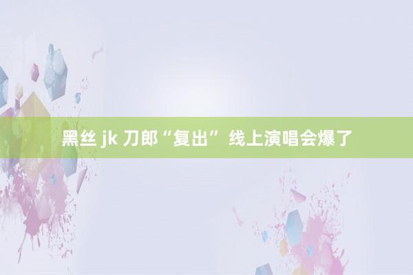 黑丝 jk 刀郎“复出” 线上演唱会爆了