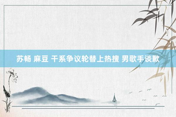 苏畅 麻豆 干系争议轮替上热搜 男歌手谈歉