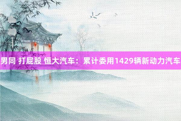 男同 打屁股 恒大汽车：累计委用1429辆新动力汽车