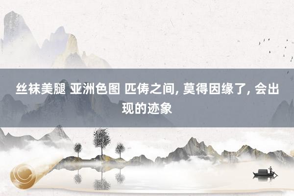 丝袜美腿 亚洲色图 匹俦之间， 莫得因缘了， 会出现的迹象
