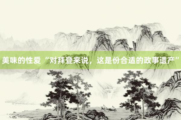 美味的性爱 “对拜登来说，这是份合适的政事遗产”