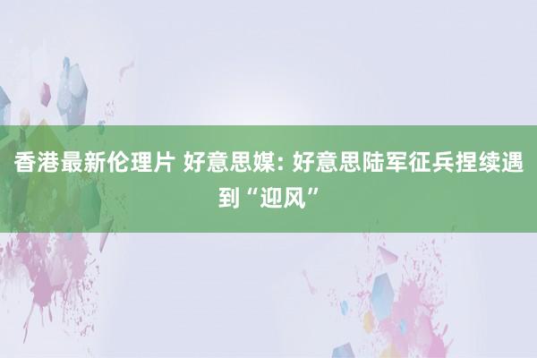 香港最新伦理片 好意思媒: 好意思陆军征兵捏续遇到“迎风”