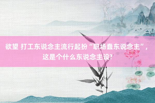 欲望 打工东说念主流行起扮“职场蠢东说念主”， 这是个什么东说念主设?