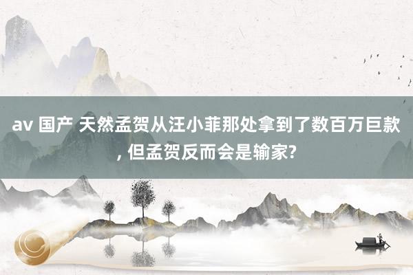 av 国产 天然孟贺从汪小菲那处拿到了数百万巨款， 但孟贺反而会是输家?