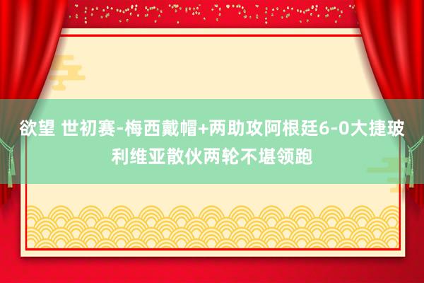 欲望 世初赛-梅西戴帽+两助攻阿根廷6-0大捷玻利维亚散伙两轮不堪领跑