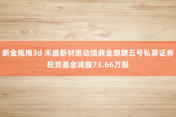 新金瓶梅3d 禾盛新材激动烜鼎金麒麟五号私募证券投资基金减握73.66万股