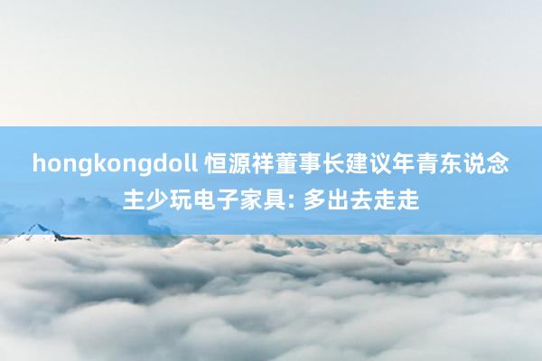hongkongdoll 恒源祥董事长建议年青东说念主少玩电子家具: 多出去走走