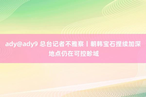 ady@ady9 总台记者不雅察丨朝韩宝石捏续加深 地点仍在可控畛域