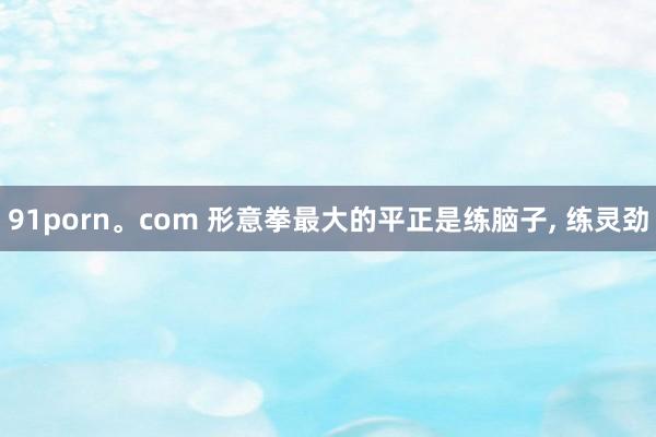 91porn。com 形意拳最大的平正是练脑子， 练灵劲