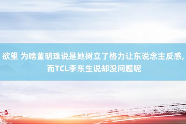 欲望 为啥董明珠说是她树立了格力让东说念主反感， 而TCL李东生说却没问题呢