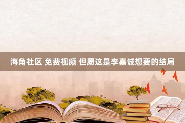 海角社区 免费视频 但愿这是李嘉诚想要的结局