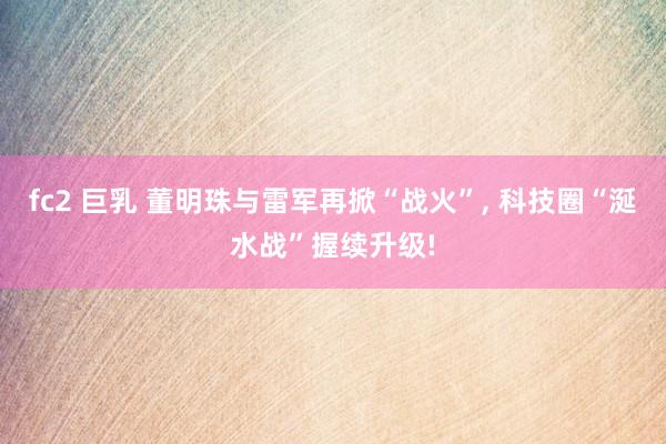 fc2 巨乳 董明珠与雷军再掀“战火”， 科技圈“涎水战”握续升级!