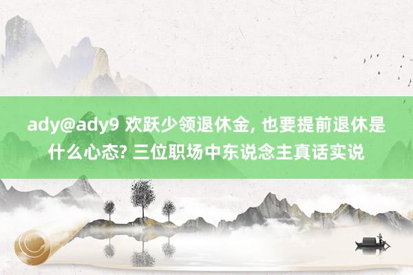 ady@ady9 欢跃少领退休金， 也要提前退休是什么心态? 三位职场中东说念主真话实说