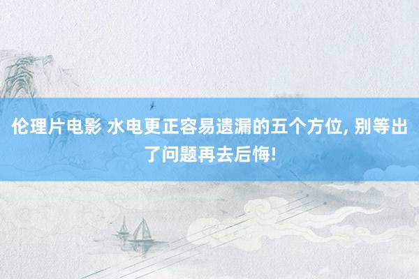 伦理片电影 水电更正容易遗漏的五个方位， 别等出了问题再去后悔!