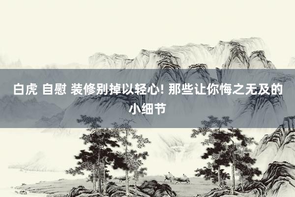 白虎 自慰 装修别掉以轻心! 那些让你悔之无及的小细节