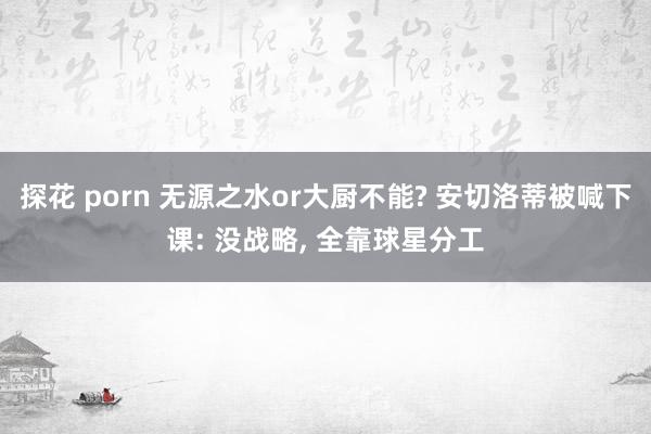 探花 porn 无源之水or大厨不能? 安切洛蒂被喊下课: 没战略， 全靠球星分工