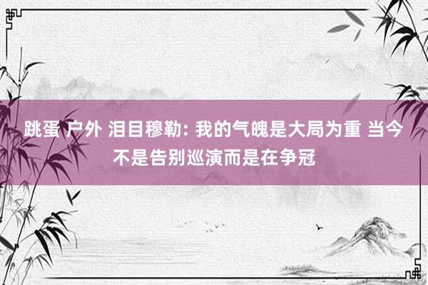 跳蛋 户外 泪目穆勒: 我的气魄是大局为重 当今不是告别巡演而是在争冠