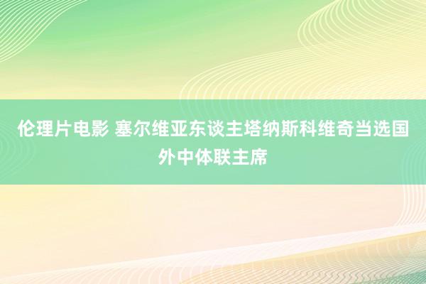 伦理片电影 塞尔维亚东谈主塔纳斯科维奇当选国外中体联主席