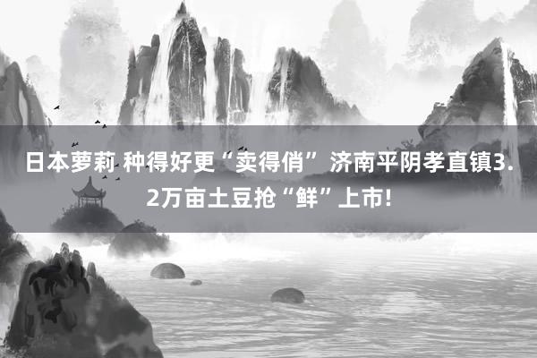 日本萝莉 种得好更“卖得俏” 济南平阴孝直镇3.2万亩土豆抢“鲜”上市!