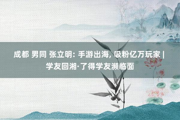 成都 男同 张立明: 手游出海， 吸粉亿万玩家 | 学友回湘·了得学友濒临面