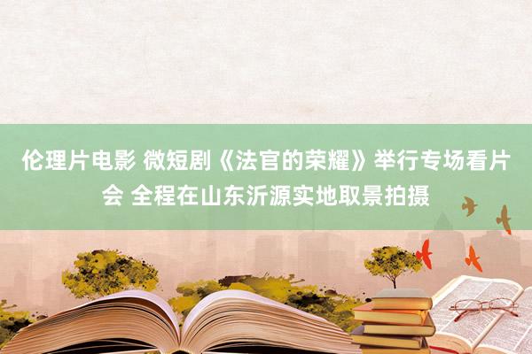 伦理片电影 微短剧《法官的荣耀》举行专场看片会 全程在山东沂源实地取景拍摄