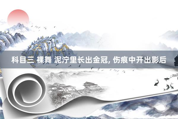 科目三 裸舞 泥泞里长出金冠， 伤痕中开出影后