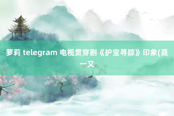 萝莉 telegram 电视贯穿剧《护宝寻踪》印象(聂一又