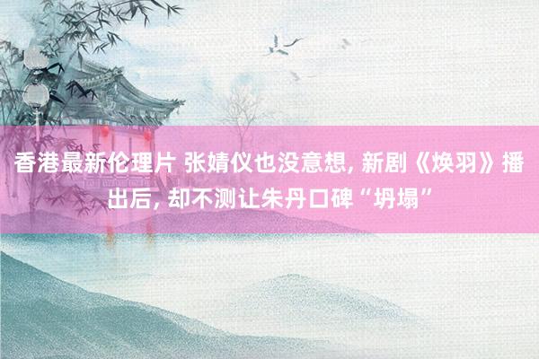 香港最新伦理片 张婧仪也没意想， 新剧《焕羽》播出后， 却不测让朱丹口碑“坍塌”