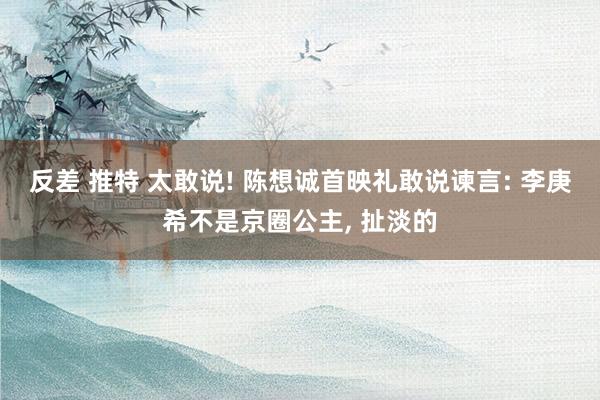 反差 推特 太敢说! 陈想诚首映礼敢说谏言: 李庚希不是京圈公主， 扯淡的