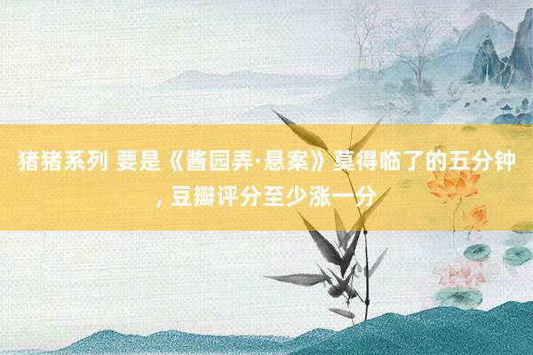 猪猪系列 要是《酱园弄·悬案》莫得临了的五分钟， 豆瓣评分至少涨一分